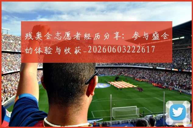 残奥会志愿者经历分享：参与盛会的体验与收获_20260603222617
