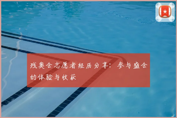 残奥会志愿者经历分享：参与盛会的体验与收获