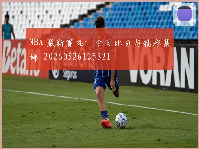 NBA 最新赛况：今日比分与精彩集锦_20260526125321
