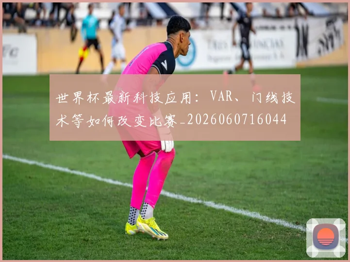 世界杯最新科技应用：VAR、门线技术等如何改变比赛_20260607160444