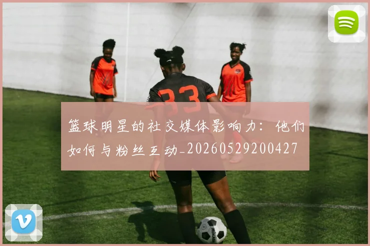 篮球明星的社交媒体影响力：他们如何与粉丝互动_20260529200427