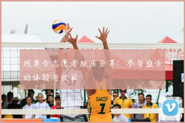 残奥会志愿者经历分享：参与盛会的体验与收获