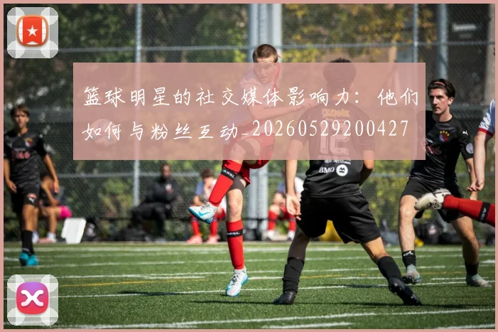 篮球明星的社交媒体影响力：他们如何与粉丝互动_20260529200427