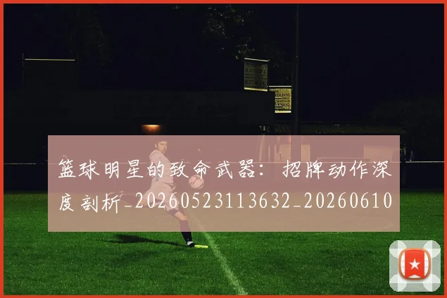 篮球明星的致命武器：招牌动作深度剖析_20260523113632_20260610165948